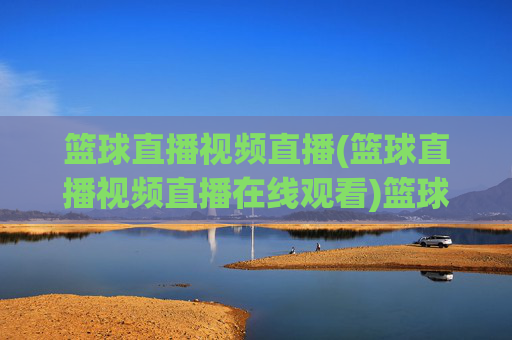 篮球直播视频直播(篮球直播视频直播在线观看)篮球直播视频直播在线观看,即时观看篮球赛事直播