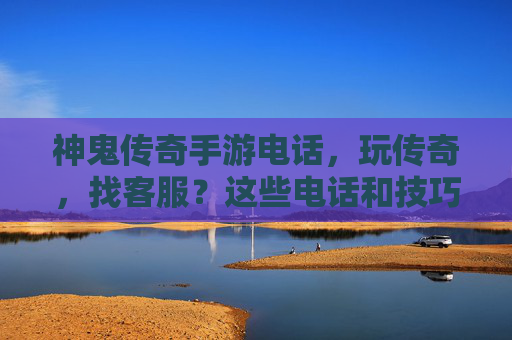 神鬼传奇手游电话，玩传奇，找客服？这些电话和技巧你一定要知道！