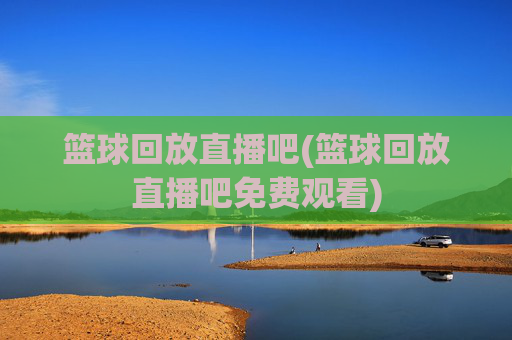 篮球回放直播吧(篮球回放直播吧免费观看)