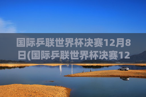 国际乒联世界杯决赛12月8日(国际乒联世界杯决赛12月8日直播)国际乒联世界杯决赛12月8日直播