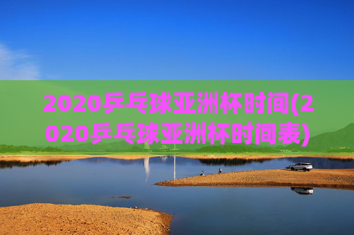 2020乒乓球亚洲杯时间(2020乒乓球亚洲杯时间表)