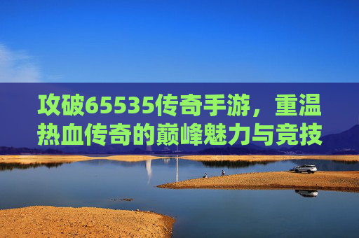 攻破65535传奇手游,重温热血传奇的巅峰魅力与竞技激情,攻破65535传奇手游,重温热血传奇的巅峰魅力与竞技激情