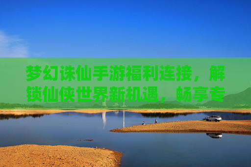 梦幻诛仙手游福利连接，解锁仙侠世界新机遇，畅享专属好礼，梦幻诛仙手游福利连接，解锁仙侠世界新机遇，畅享专属好礼