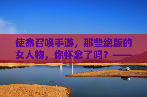 使命召唤手游,那些绝版的女人物,你怀念了吗?——绝版角色背后的故事与玩家记忆