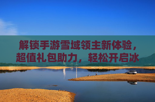 解锁手游雪域领主新体验，超值礼包助力，轻松开启冰雪王国冒险之旅，解锁手游雪域领主新体验，超值礼包助力，轻松开启冰雪王国冒险之旅