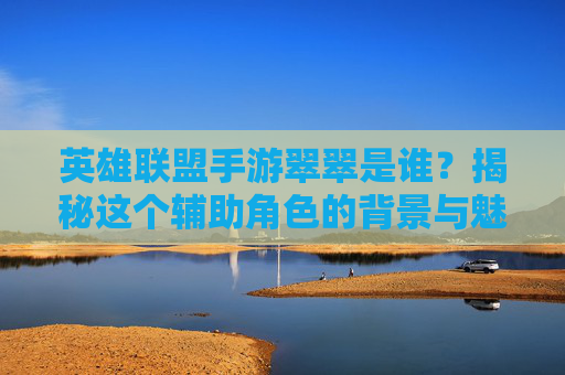 英雄联盟手游翠翠是谁？揭秘这个辅助角色的背景与魅力