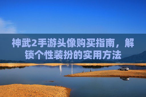 神武2手游头像购买指南,解锁个性装扮的实用方法