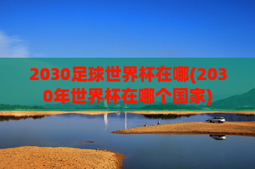 2030足球世界杯在哪(2030年世界杯在哪个国家)