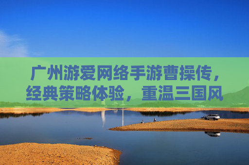 广州游爱网络手游曹操传，经典策略体验，重温三国风云