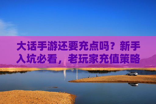 大话手游还要充点吗?新手入坑必看,老玩家充值策略指南