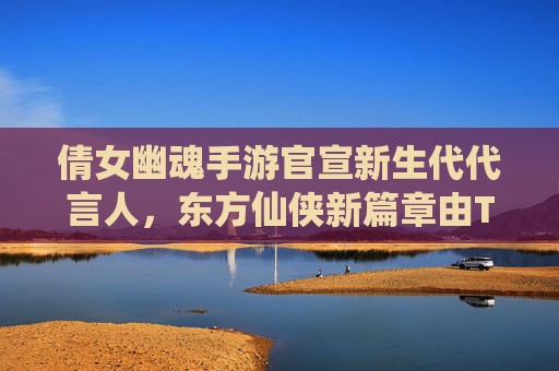 倩女幽魂手游官宣新生代代言人，东方仙侠新篇章由TA点燃，从经典IP到现代传播的破局之路