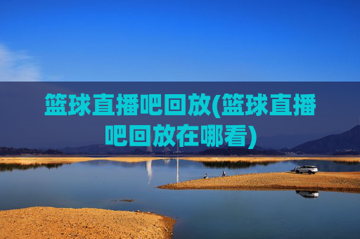 篮球直播吧回放(篮球直播吧回放在哪看)