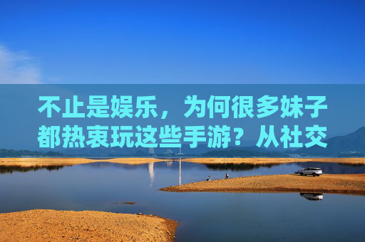 不止是娱乐,为何很多妹子都热衷玩这些手游?从社交连接到自我探索的数字乐园