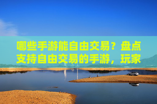 哪些手游能自由交易？盘点支持自由交易的手游，玩家自由度提升，体验更丰富