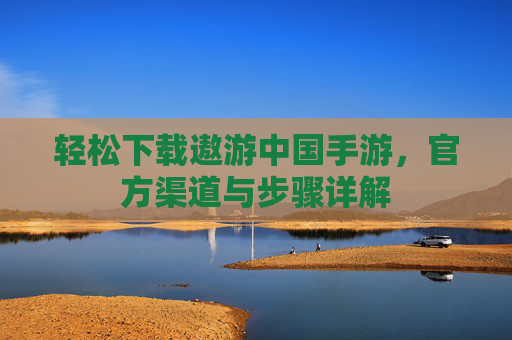 轻松下载遨游中国手游,官方渠道与步骤详解