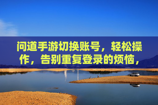 问道手游切换账号，轻松操作，告别重复登录的烦恼，问道手游轻松切换账号，告别重复登录的烦恼
