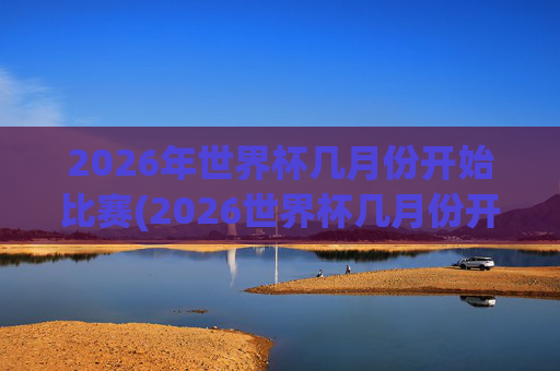 2026年世界杯几月份开始比赛(2026世界杯几月份开始)