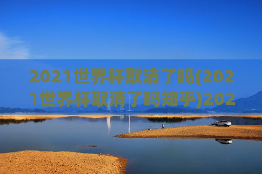 2021世界杯取消了吗(2021世界杯取消了吗知乎)2021世界杯取消了吗？官方回应与背景分析
