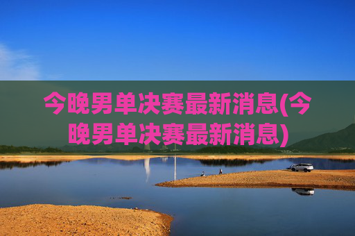 今晚男单决赛最新消息(今晚男单决赛最新消息)
