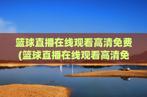 篮球直播在线观看高清免费(篮球直播在线观看高清免费央视)篮球直播在线观看高清免费央视版
