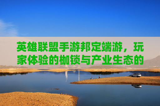 英雄联盟手游邦定端游,玩家体验的枷锁与产业生态的反思