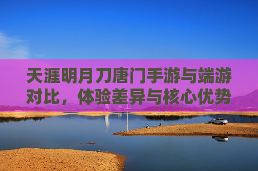 天涯明月刀唐门手游与端游对比，体验差异与核心优势解析