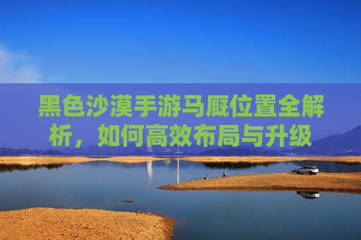 黑色沙漠手游马厩位置全解析,如何高效布局与升级