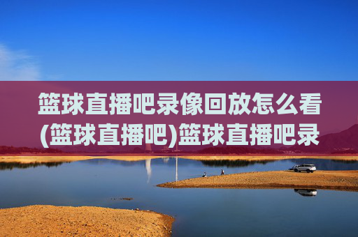 篮球直播吧录像回放怎么看(篮球直播吧)篮球直播吧录像回放怎么看?