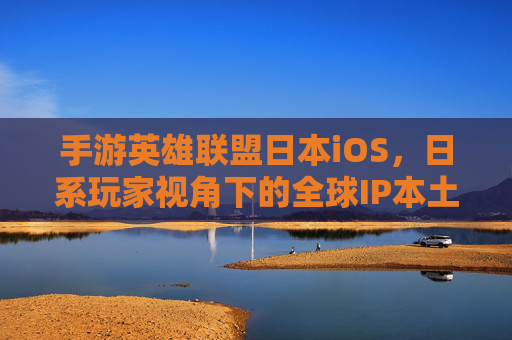 手游英雄联盟日本iOS,日系玩家视角下的全球IP本土化实践与市场洞察