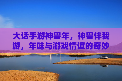 大话手游神兽年，神兽伴我游，年味与游戏情谊的奇妙碰撞，大话手游神兽年，神兽伴我游，年味与游戏情谊的奇妙碰撞