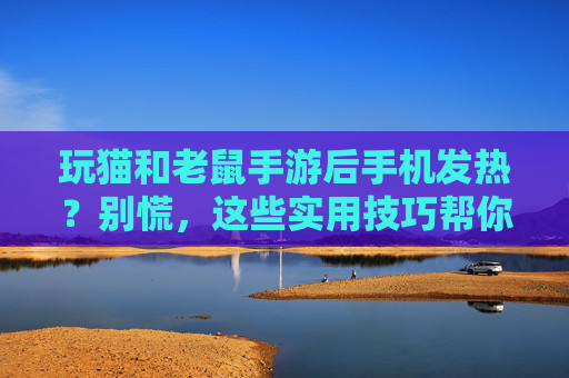 玩猫和老鼠手游后手机发热？别慌，这些实用技巧帮你降温，延长设备寿命！