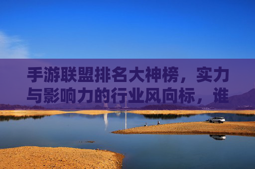 手游联盟排名大神榜,实力与影响力的行业风向标,谁是真正的手游顶流?