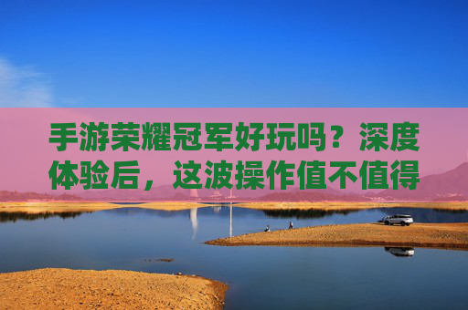 手游荣耀冠军好玩吗?深度体验后,这波操作值不值得你入手?