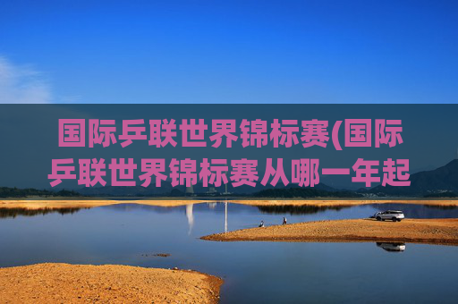 国际乒联世界锦标赛(国际乒联世界锦标赛从哪一年起改为每年举办一次)