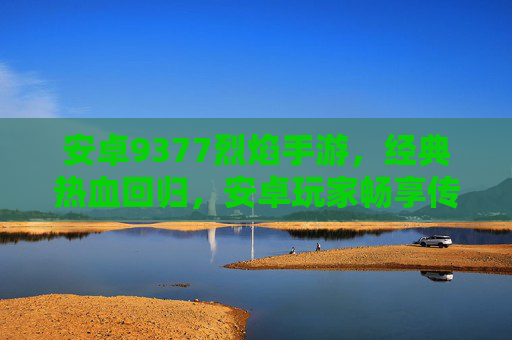 安卓9377烈焰手游，经典热血回归，安卓玩家畅享传奇新体验，安卓9377烈焰手游，经典热血回归，安卓玩家畅享传奇新体验