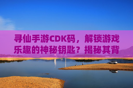 寻仙手游CDK码,解锁游戏乐趣的神秘钥匙?揭秘其背后的真相与风险,寻仙手游CDK码,解锁游戏乐趣的神秘钥匙?揭秘其背后的真相与风险