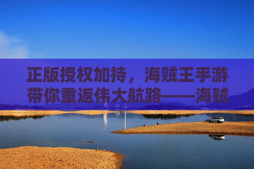 正版授权加持，海贼王手游带你重返伟大航路——海贼王正版授权手游深度体验，正版授权加持，海贼王手游带你重返伟大航路——海贼王正版授权手游深度体验
