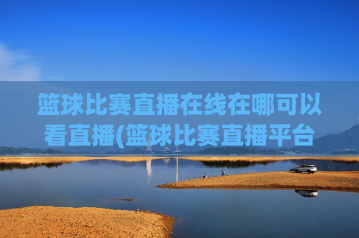 篮球比赛直播在线在哪可以看直播(篮球比赛直播平台)