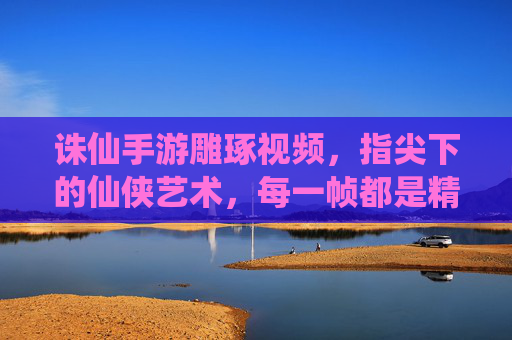 诛仙手游雕琢视频,指尖下的仙侠艺术,每一帧都是精雕细琢的匠心之作,诛仙手游雕琢视频,指尖下的仙侠艺术,每一帧都是精雕细琢的匠心之作