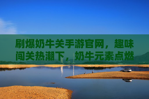 刷爆奶牛关手游官网，趣味闯关热潮下，奶牛元素点燃玩家互动新高度
