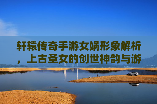轩辕传奇手游女娲形象解析,上古圣女的创世神韵与游戏中的神圣威严