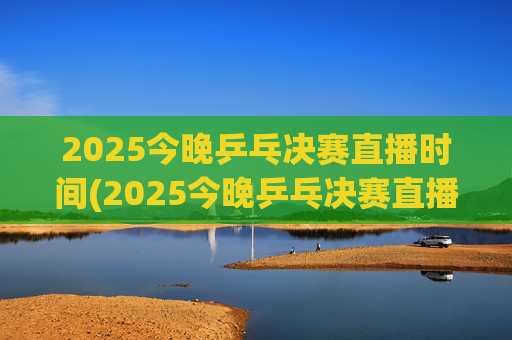 2025今晚乒乓决赛直播时间(2025今晚乒乓决赛直播时间是几点)