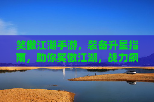 笑傲江湖手游，装备升星指南，助你笑傲江湖，战力飙升！笑傲江湖手游装备升星指南，助你战力飙升，笑傲江湖！