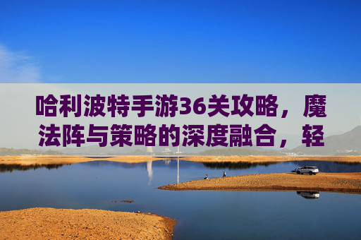 哈利波特手游36关攻略，魔法阵与策略的深度融合，轻松突破关卡瓶颈