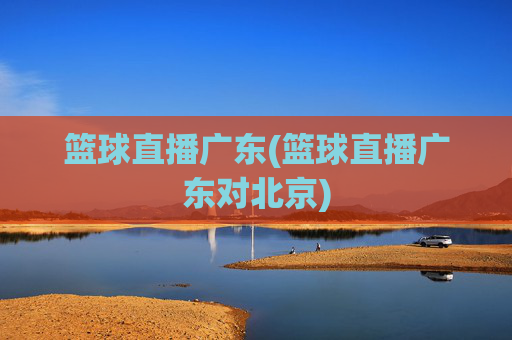 篮球直播广东(篮球直播广东对北京)