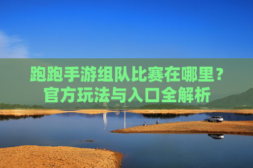 跑跑手游组队比赛在哪里？官方玩法与入口全解析