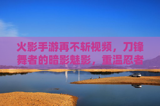 火影手游再不斩视频,刀锋舞者的暗影魅影,重温忍者世界的冷峻杀机,火影手游再不斩,刀锋舞者的暗影魅影,重温忍者世界的冷峻杀机