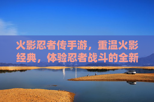 火影忍者传手游,重温火影经典,体验忍者战斗的全新热血之旅