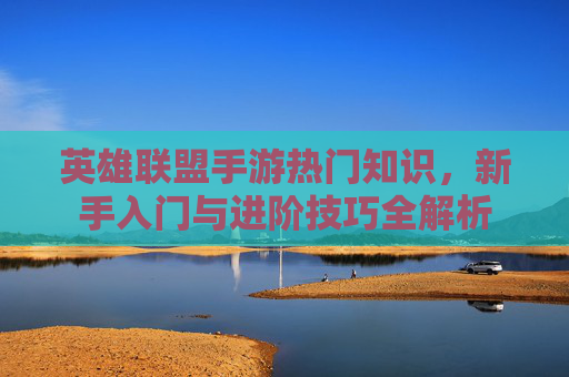 英雄联盟手游热门知识，新手入门与进阶技巧全解析