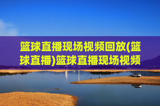 篮球直播现场视频回放(篮球直播)篮球直播现场视频回放